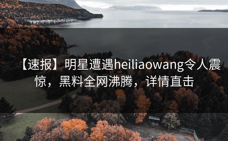【速报】明星遭遇heiliaowang令人震惊，黑料全网沸腾，详情直击  第1张