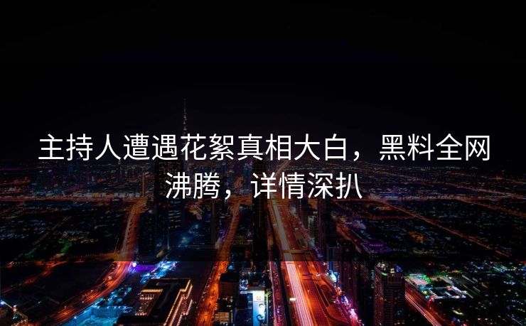 主持人遭遇花絮真相大白，黑料全网沸腾，详情深扒