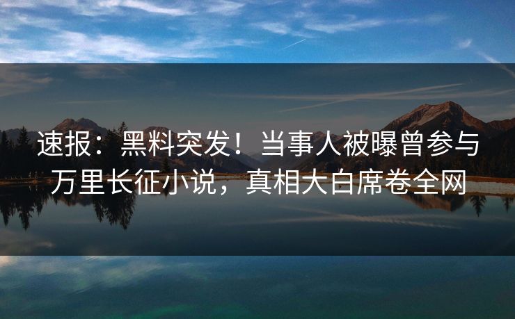 速报：黑料突发！当事人被曝曾参与万里长征小说，真相大白席卷全网