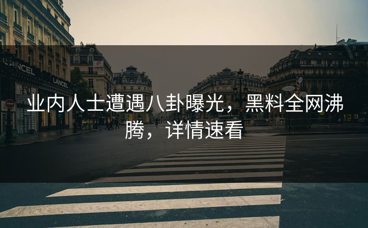 业内人士遭遇八卦曝光，黑料全网沸腾，详情速看