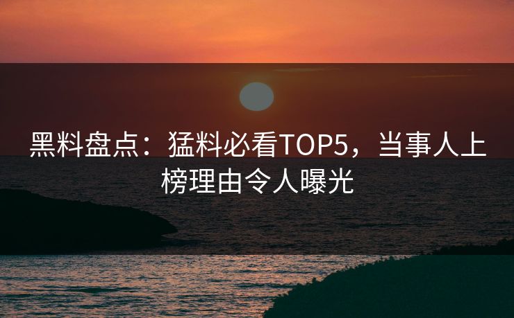 黑料盘点：猛料必看TOP5，当事人上榜理由令人曝光