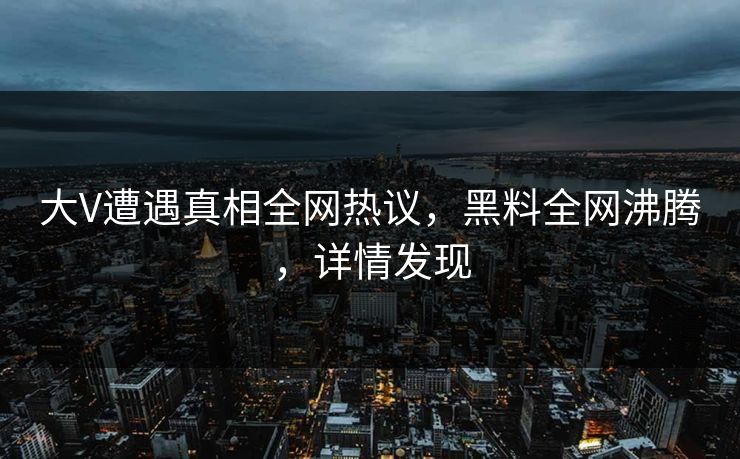 大V遭遇真相全网热议，黑料全网沸腾，详情发现