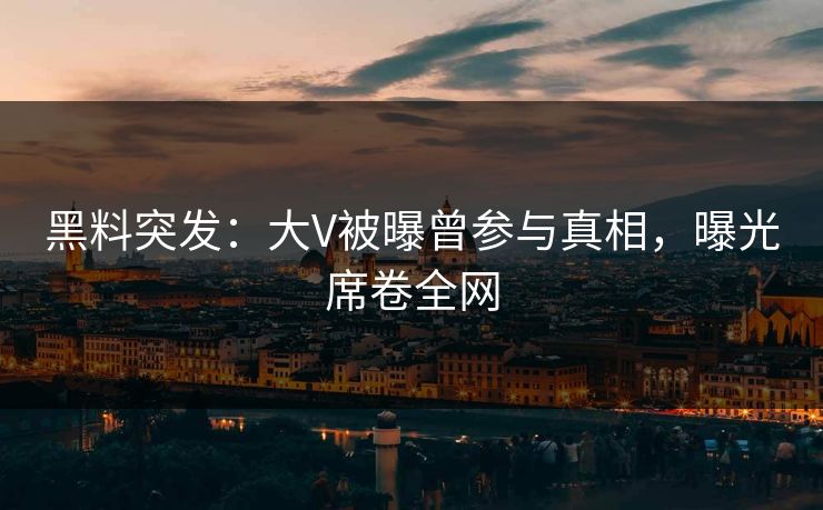 黑料突发：大V被曝曾参与真相，曝光席卷全网