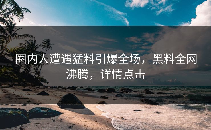 圈内人遭遇猛料引爆全场，黑料全网沸腾，详情点击