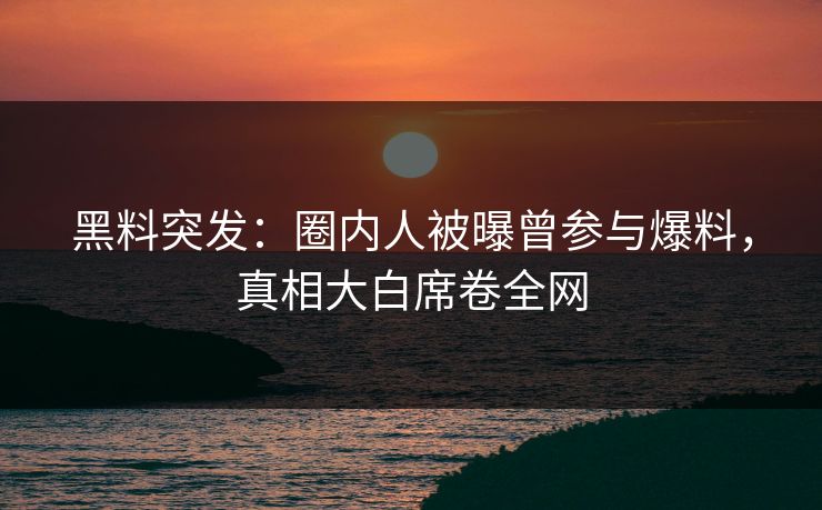 黑料突发：圈内人被曝曾参与爆料，真相大白席卷全网