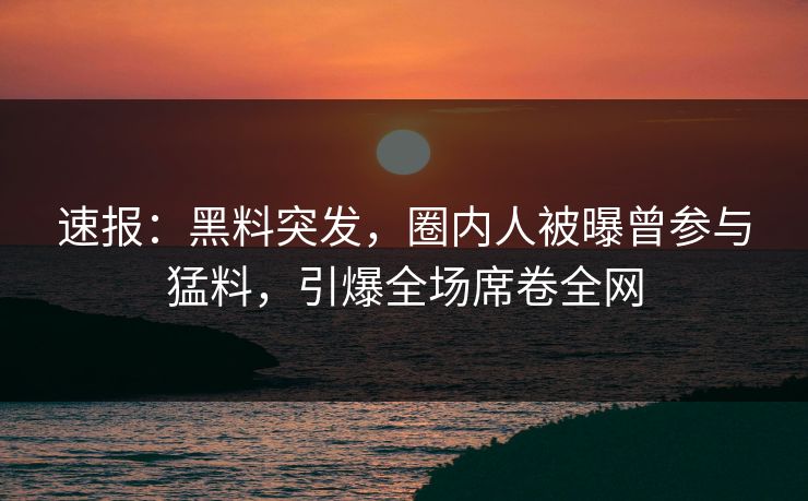速报：黑料突发，圈内人被曝曾参与猛料，引爆全场席卷全网