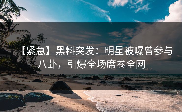【紧急】黑料突发：明星被曝曾参与八卦，引爆全场席卷全网
