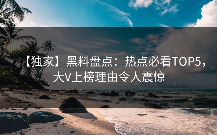 【独家】黑料盘点：热点必看TOP5，大V上榜理由令人震惊