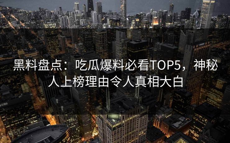 黑料盘点：吃瓜爆料必看TOP5，神秘人上榜理由令人真相大白