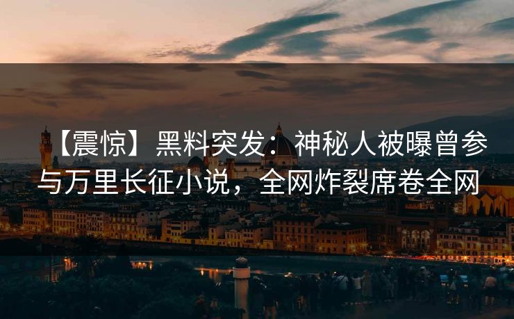 【震惊】黑料突发：神秘人被曝曾参与万里长征小说，全网炸裂席卷全网
