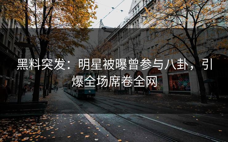 黑料突发：明星被曝曾参与八卦，引爆全场席卷全网