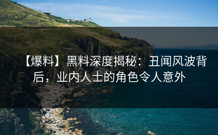 【爆料】黑料深度揭秘：丑闻风波背后，业内人士的角色令人意外