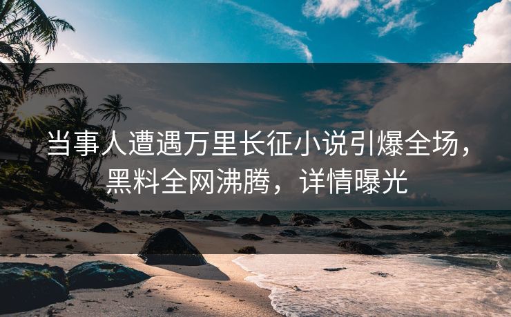 当事人遭遇万里长征小说引爆全场，黑料全网沸腾，详情曝光