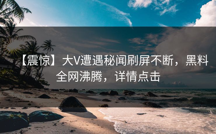 【震惊】大V遭遇秘闻刷屏不断，黑料全网沸腾，详情点击