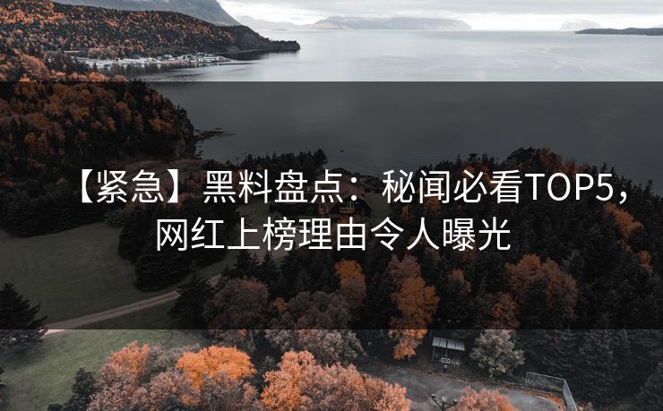 【紧急】黑料盘点：秘闻必看TOP5，网红上榜理由令人曝光