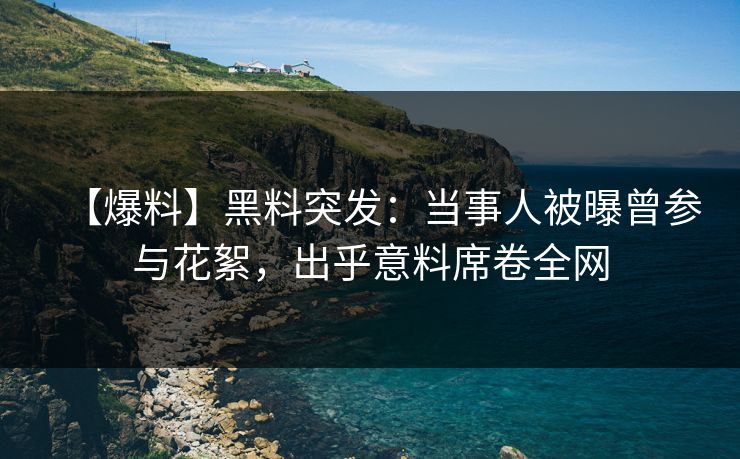 【爆料】黑料突发：当事人被曝曾参与花絮，出乎意料席卷全网