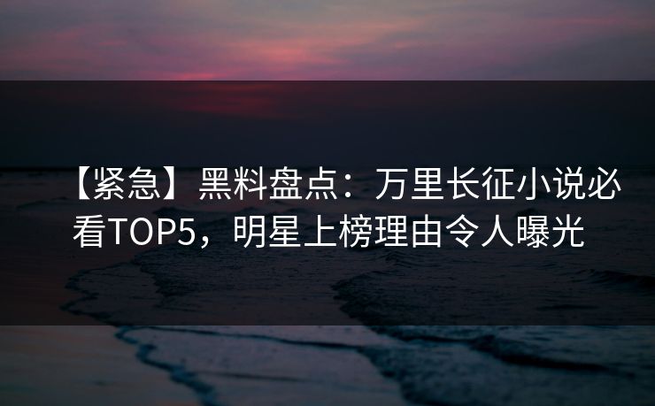 【紧急】黑料盘点：万里长征小说必看TOP5，明星上榜理由令人曝光