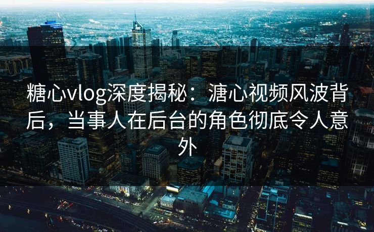 糖心vlog深度揭秘：溏心视频风波背后，当事人在后台的角色彻底令人意外  第1张