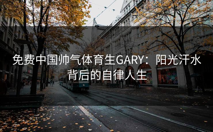 免费中国帅气体育生GARY:阳光汗水背后的自律人生 第1张 免费中国帅气体育生GARY:阳光汗水背后的自律人生 第1张