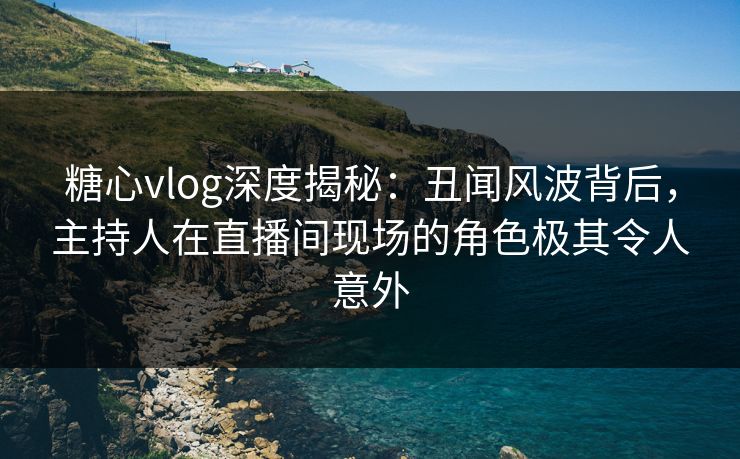 糖心vlog深度揭秘：丑闻风波背后，主持人在直播间现场的角色极其令人意外