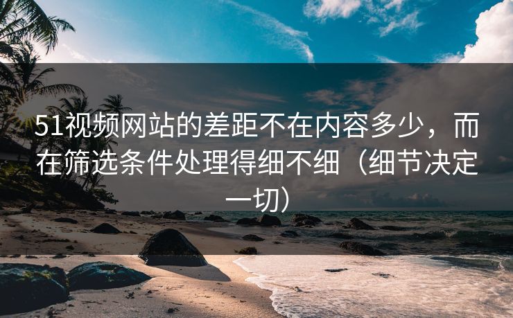 51视频网站的差距不在内容多少，而在筛选条件处理得细不细（细节决定一切）