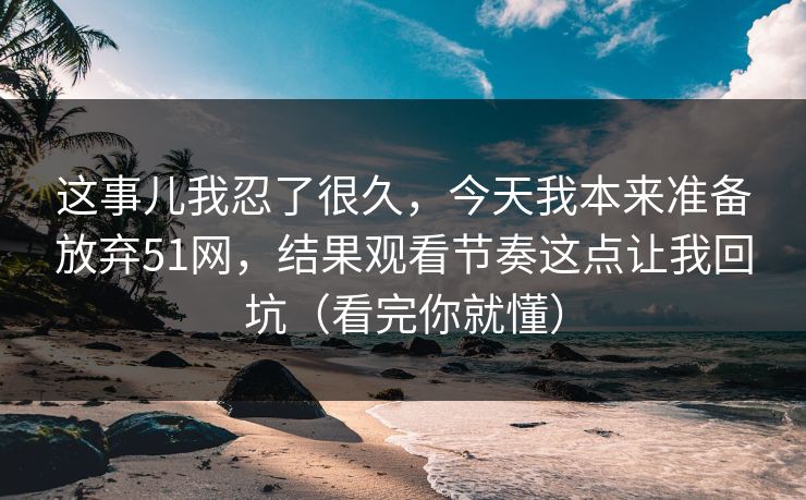 这事儿我忍了很久，今天我本来准备放弃51网，结果观看节奏这点让我回坑（看完你就懂）