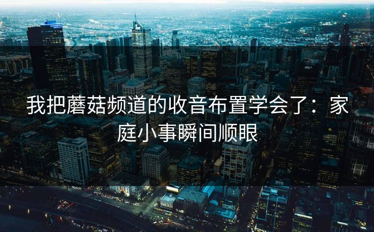 我把蘑菇频道的收音布置学会了：家庭小事瞬间顺眼