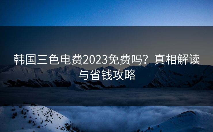 韩国三色电费2023免费吗？真相解读与省钱攻略