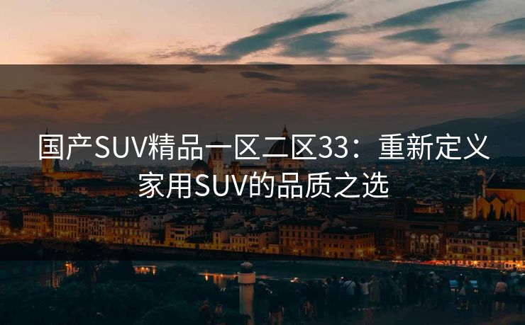 国产SUV精品一区二区33：重新定义家用SUV的品质之选