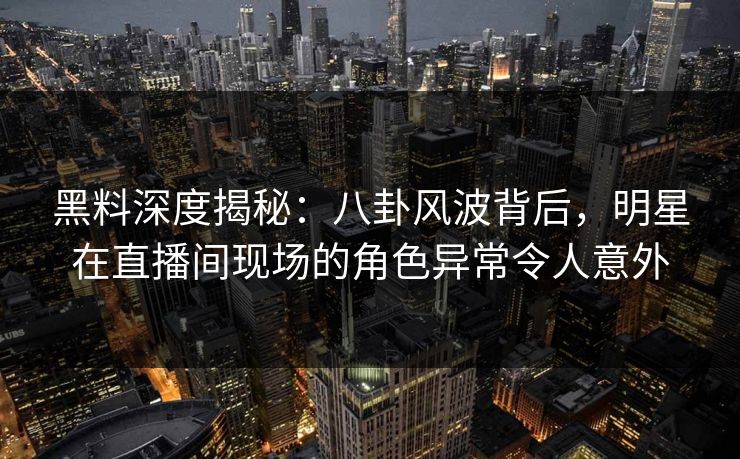 黑料深度揭秘：八卦风波背后，明星在直播间现场的角色异常令人意外