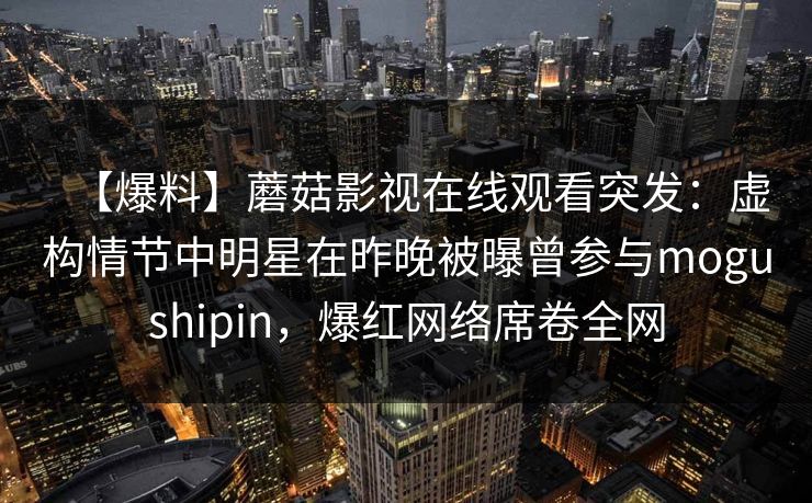 【爆料】蘑菇影视在线观看突发：虚构情节中明星在昨晚被曝曾参与mogushipin，爆红网络席卷全网