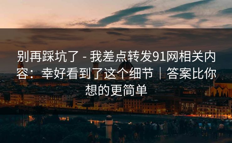 别再踩坑了 - 我差点转发91网相关内容：幸好看到了这个细节｜答案比你想的更简单