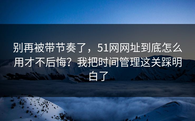 别再被带节奏了，51网网址到底怎么用才不后悔？我把时间管理这关踩明白了
